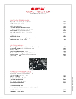 Créditsphotos:TakashiHomma+Kishin
SOUPES, ENTRÉES & cARPACCI
Velouté de potimarron à la Fourme d’Ambert  6,50
Soupe d’Étrille sauce rouille  7,00
Oeufs durs mayonnaise 5,00
Terrine de Campagne Maison en caillette 6,00
Croustade d’escargots à la crème d’anis et persil  8,50
Calamars frits sauce tartare et béarnaise  8,00
Foie gras Maison gelée de coing à l’Armagnac  12,00
Carpaccio de boeuf  9,50
Carpaccio de canard  9,50
Carpaccio de thon et de dorade grise au gingembre 10,00
Carpaccio de boeuf et frites Maison 13,00
sélection de plats
Cocotte végétarienne légumes racines  brocolis en semoule  14,00
Brandade de morue façon Estofinade, salade verte  14,00
Ravioles de Royan  13,00
Magret de canard aux airelles polenta  15,00
Carry de Cabillaud aux légumes croquant et riz blanc  16,00
Risotto crémeux de Gambas et Pétoncles au Parmesan  16,00
Andouillette A.A.A.A.A. 13,00
viandes et tartares cannibale
Provenances et origines contrôlées (France  UE)
Cannibale Burger (sup. Bacon + 1,50) 16,50
Cœur de rumsteack 16,50
Château de filet de bœuf Rossini 23,00
Tartare de bœuf Charolais 15,50
Entrecôte de bœuf Angus 300 gr. 22,00
Côte de bœuf pour deux 1kg 48,00
Accompagnement au choix
Frites maison ou salade, ou assortiments de légumes poilés
Assiette de frites maison  5,00
Salade verte à l’huile de noix 5,00
BRUNCH DIMANCHE DE 12.00 À 17.00
Automne • Hiver 2013 - 2014
 