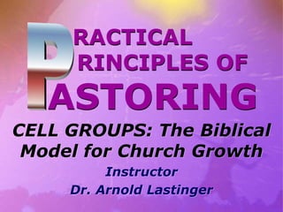 RACTICAL
RINCIPLES OF
ASTORING
CELL GROUPS: The Biblical
Model for Church Growth
Instructor
Dr. Arnold Lastinger
 