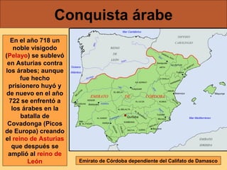 Conquista árabe
En el año 718 un
noble visigodo
(Pelayo) se sublevó
en Asturias contra
los árabes; aunque
fue hecho
prisionero huyó y
de nuevo en el año
722 se enfrentó a
los árabes en la
batalla de
Covadonga (Picos
de Europa) creando
el reino de Asturias
que después se
amplió al reino de
León

Emirato de Córdoba dependiente del Califato de Damasco

 