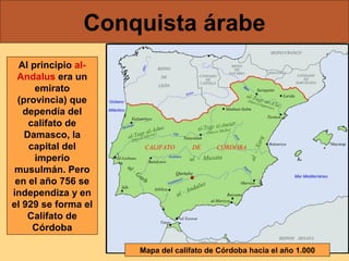 Conquista árabe
Al principio alAndalus era un
emirato
(provincia) que
dependía del
califato de
Damasco, la
capital del
imperio
musulmán. Pero
en el año 756 se
independiza y en
el 929 se forma el
Califato de
Córdoba
Mapa del califato de Córdoba hacia el año 1.000

 