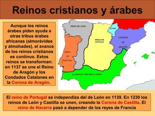 Reinos cristianos y árabes
Aunque los reinos
árabes piden ayuda a
otras tribus árabes
africanas (almorávides
y almohades), el avance
de los reinos cristianos
es continuo. Estos
reinos se transforman:
en 1137 se une el Reino
de Aragón y los
Condados Catalanes en
la Corona de Aragón.
El reino de Portugal se independiza del de León en 1139. En 1230 los
reinos de León y Castilla se unen, creando la Corona de Castilla. El
reino de Navarra pasó a depender de los reyes de Francia

 