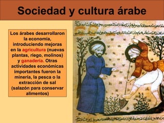 Sociedad y cultura árabe
Los árabes desarrollaron
la economía,
introduciendo mejoras
en la agricultura (nuevas
plantas, riego, molinos)
y ganadería. Otras
actividades económicas
importantes fueron la
minería, la pesca o la
extracción de sal
(salazón para conservar
alimentos)

 
