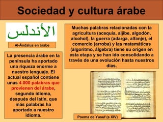 Sociedad y cultura árabe
Al-Ándalus en árabe

La presencia árabe en la
península ha aportado
una riqueza enorme a
nuestro lenguaje. El
actual español contiene
unas 4.000 palabras que
provienen del árabe,
segundo idioma,
después del latín, que
más palabras ha
aportado a nuestro
idioma.

Muchas palabras relacionadas con la
agricultura (acequia, aljibe, algodón,
alcohol), la guerra (adarga, alfanje), el
comercio (arroba) y las matemáticas
(algoritmo, álgebra) tiene su origen en
esta etapa y se han ido consolidando a
través de una evolución hasta nuestros
días.

Poema de Yusuf (s XIV)

 