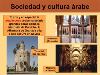 Sociedad y cultura árabe
El arte y en especial la
arquitectura árabe ha dejado
grandes obras como la
Mezquita de Córdoba, la
Alhambra de Granada o la
Torre del Oro en Sevilla
Alhambra
(Granada)

Torre del
Oro (Sevilla)

Mezquita
(Córdoba)

 