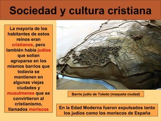 Sociedad y cultura cristiana
La mayoría de los
habitantes de estos
reinos eran
cristianos, pero
también había judíos
que solían
agruparse en los
mismos barrios que
todavía se
mantienen en
algunas viejas
ciudades y
musulmanes que se
convirtieron al
cristianismo,
llamados moriscos

Barrio judío de Toledo (maqueta ciudad)

En la Edad Moderna fueron expulsados tanto
los judíos como los moriscos de España

 