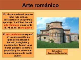 Arte románico
En el arte medieval, aunque
hubo más estilos,
destacaron en una primera
época (s. X al XII) el llamado
arte románico y más tarde
(s. XII al XV) el arte gótico
El arte románico se expresó
en la construcción de
iglesias de pequeño
tamaño, colegiatas y
monasterios. Tenían unos
muros gruesos, ventanas
pequeñas y los arcos eran
semicirculares o de medio
punto.

Colegiata de
Castañeda (Cantabria)

 