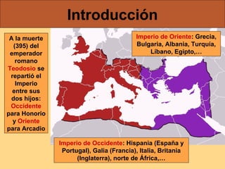 Introducción
A la muerte
(395) del
emperador
romano
Teodosio se
repartió el
Imperio
entre sus
dos hijos:
Occidente
para Honorio
y Oriente
para Arcadio

Imperio de Oriente: Grecia,
Bulgaria, Albania, Turquía,
Líbano, Egipto,…

Imperio de Occidente: Hispania (España y
Portugal), Galia (Francia), Italia, Britania
(Inglaterra), norte de África,…

 