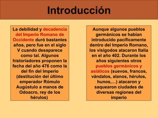 Introducción
La debilidad y decadencia
del Imperio Romano de
Occidente duró bastantes
años, pero fue en el siglo
V cuando desaparece
como tal. Algunos
historiadores proponen la
fecha del año 476 como la
del fin del Imperio
(destitución del último
emperador Rómulo
Augústulo a manos de
Odoacro, rey de los
hérulos)

Aunque algunos pueblos
germánicos se habían
introducido pacíficamente
dentro del Imperio Romano,
los visigodos atacaron Italia
en el año 402. Durante los
años siguientes otros
pueblos germánicos y
asiáticos (suevos, francos,
vándalos, alanos, hérulos,
hunos,…) atacaron y
saquearon ciudades de
diversas regiones del
imperio

 