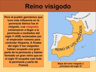 Reino visigodo
Pero el pueblo germánico que
tuvo más influencia en la
península ibérica fue el
visigodo. Los visigodos
comenzaron a llegar a la
península a mediados del
siglo V (456) reclamados por
el emperador romano para
controlar Hispania. A finales
del siglo V los visigodos
habían ocupado una gran
parte de la península y habían
formado un gran reino que en
el siglo VI ocupaba casi toda
la península y parte de
Francia

Mapa del reino visigodo a
principios del siglo VI

 