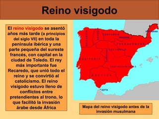 Reino visigodo
El reino visigodo se asentó
años más tarde (a principios
del siglo VII) en toda la
península ibérica y una
parte pequeña del sureste
francés, con capital en la
ciudad de Toledo. El rey
más importante fue
Recaredo, que unió todo el
reino y se convirtió al
catolicismo. El reino
visigodo estuvo lleno de
conflictos entre
pretendientes al trono, lo
que facilitó la invasión
árabe desde África

Mapa del reino visigodo antes de la
invasión musulmana

 