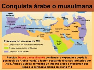 Conquista árabe o musulmana

Pueblos árabes o musulmanes comienzan a expandirse desde la
península de Arabia (verde) y fueron ocupando diversos territorios por
Asia, África y Europa, formando un imperio árabe o musulmán que
llega a la península ibérica en el año 711

 