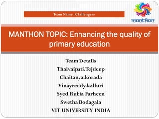 Team Details
Thalvaipati.Tejdeep
Chaitanya.korada
Vinayreddy.kalluri
Syed Rubia Farheen
Swetha Bodagala
VIT UNIVERSITY INDIA
MANTHON TOPIC: Enhancing the quality of
primary education
Team Name : Challengers
 