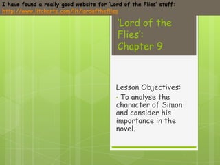 I have found a really good website for ‘Lord of the Flies’ stuff:
http://www.litcharts.com/lit/lordoftheflies

                                           ‘Lord of the
                                           Flies’:
                                           Chapter 9



                                          Lesson Objectives:
                                          • To analyse the
                                          character of Simon
                                          and consider his
                                          importance in the
                                          novel.
 