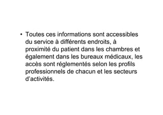 • Toutes ces informations sont accessibles
  du service à différents endroits, à
  proximité du patient dans les chambres et
  également dans les bureaux médicaux, les
  accès sont réglementés selon les profils
  professionnels de chacun et les secteurs
  d’activités.
 
