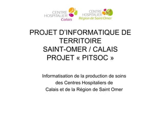 PROJET D’INFORMATIQUE DE
       TERRITOIRE
   SAINT-OMER / CALAIS
    PROJET « PITSOC »

  Informatisation de la production de soins
        des Centres Hospitaliers de
    Calais et de la Région de Saint Omer
 