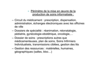 Périmètre de la mise en œuvre de la
                production de soins informatisée :

– Circuit du médicament : prescription, dispensation,
  administration, échanges électroniques avec les officines
  de ville
– Dossiers de spécialité : réanimation, néonatalogie,
  pédiatrie, gynécologie-obstétrique, oncologie,…
– Dossier de soins : prescriptions autres que
  médicamenteuses, plan de soins, Soins Infirmiers
  Individualisés, transmissions ciblées, gestion des lits
– Gestion des ressources : matérielles, humaines,
  géographiques (salles, bloc…)
 