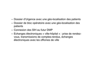 – Dossier d’Urgence avec une géo-localisation des patients
– Dossier de bloc opératoire avec une géo-localisation des
  patients
– Connexion des SIH au futur DMP
– Echanges électroniques « ville-hôpital » : prise de rendez-
  vous, transmissions de comptes-rendus, échanges
  électroniques avec les officines de ville
 