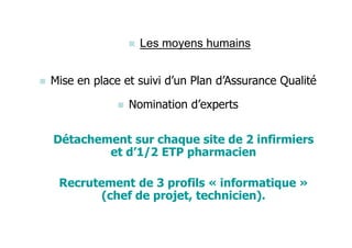 Les moyens humains


Mise en place et suivi d’un Plan d’Assurance Qualité

               Nomination d’experts


Détachement sur chaque site de 2 infirmiers
        et d’1/2 ETP pharmacien

 Recrutement de 3 profils « informatique »
        (chef de projet, technicien).
 