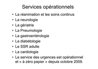 Services opérationnels
•   La réanimation et les soins continus
•   La neurologie
•   La gériatrie
•   La Pneumologie
•   La gastroentérologie
•   La diabétologie
•   Le SSR adulte
•   La cardiologie
•   Le service des urgences est opérationnel
    et « à zéro papier » depuis octobre 2009.
 