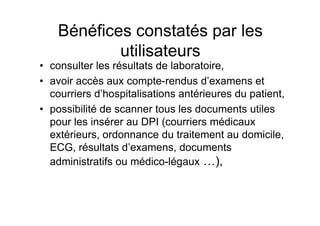 Bénéfices constatés par les
            utilisateurs
• consulter les résultats de laboratoire,
• avoir accès aux compte-rendus d’examens et
  courriers d’hospitalisations antérieures du patient,
• possibilité de scanner tous les documents utiles
  pour les insérer au DPI (courriers médicaux
  extérieurs, ordonnance du traitement au domicile,
  ECG, résultats d’examens, documents
  administratifs ou médico-légaux …),
 