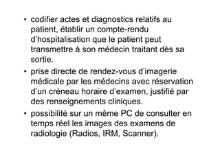 • codifier actes et diagnostics relatifs au
  patient, établir un compte-rendu
  d’hospitalisation que le patient peut
  transmettre à son médecin traitant dès sa
  sortie.
• prise directe de rendez-vous d’imagerie
  médicale par les médecins avec réservation
  d’un créneau horaire d’examen, justifié par
  des renseignements cliniques.
• possibilité sur un même PC de consulter en
  temps réel les images des examens de
  radiologie (Radios, IRM, Scanner).
 