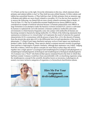 13.) Check out the tree on the right. Given the information in this tree, which statement about
primates and rodents/rabbits is true? a) They both have pre-orbital fenestra. b) Only rodents and
rabbits have preorbital fenestra. c) They both have hair. d) Only primates form an amniotic egg.
e) Rodents and rabbits are most closely related to crocodiles 14.) Use the tree from question 13
to answer the following; ray-finned fish are more closely related to primates than to sharks, a)
True b) False 15.) The rise of methicillin-resistant Staphylococcus aureus (MRSA) can be
considered an example of artificial selection because: a) humans purposefully raise MRSA in
large fermenters in an attempt to make the bacteria evermore resistant b) S. aureus is cultivated
by humans to replenish the soil with nutrients c) humans synthesize methicillin and create
environments in which bacteria frequently come into contact with methicillin d) humans are
becoming resistant to bacteria by taking methicillin 16.) Which of the following statements best
summarizes evolution as it is viewed today? a) It represents the result of selection for acquired
characteristics b) It is synonymous with the process of gene flow c) It is the descent of humans
from the present-day great apes d) It is the differential survival and reproduction of the most-fit
phenotypes 17.) Dogs (Canis lupus familiaris) and gray wolves (Canis lupus) can interbreed to
produce viable, fertile offspring. These species shared a common ancestor recently (in geologic
time) and have a high degree of genetic similarity, although their anatomies vary widely. Judging
from this evidence, which two species concepts are most likely to place dogs and wolves
together into a single species? a) ecological and morphological b) ecological and phylogenetic c)
morphological and phylogenetic d) biological and morphological e) biological and phylogenetic
18.) Linnaeus was a "fixist" who believed that species remained fixed in the form in which they
had been created. Linnaeus would have been uncomfortable with: a) classifying organisms using
the morphospecies concept b) the scientific discipline known as taxonomy c) phylogenies d)
nested, ever-more inclusive categories of organisms e) a hierarchical classification scheme
 