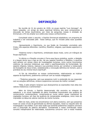 DEFINIÇÃO
Na reunião de 31 de outubro de 1939, no grupo espírita “Luis Gonzaga”, de
Pedro Leopoldo, um amigo do plano espiritual lembrou aos seus componentes a
discussão de temas doutrinários, por meio de perguntas nossas à entidade de
Emmanuel, a fim de ampliar-se à esfera dos nossos conhecimentos.
Consultado sobre o assunto, o Espírito Emmanuel estabeleceu um programa de
trabalhos a ser executado pelo nosso esforço, que foi iniciado pelas duas questões
seguintes:
-Apresentando o Espiritismo, na sua feição de Consolador prometido pelo
Cristo, três aspectos diferentes: científico, filosófico, religioso, qual desses aspectos é o
maior?
-Podemos tomar o Espiritismo, simbolizado desse modo, como um triângulo de
forças espirituais.
“A ciência e a Filosofia vinculam à Terra essa figura simbólica, porém, a Religião
é o ângulo divino que a liga ao céu. No seu aspecto científico e filosófico, a doutrina
será sempre um campo nobre de investigações humanas, como outros movimentos
coletivos, de natureza intelectual, que visam o aperfeiçoamento da Humanidade. No
aspecto religioso, todavia, repousa a sua grandeza divina, por constituir a restauração
do Evangelho de Jesus-Cristo, estabelecendo a renovação definitiva do homem, para a
grandeza do seu imenso futuro espiritual”.
-A fim de intensificar os nossos conhecimentos, relativamente ao triplicar
aspecto do Espiritismo, poderemos continuar com as nossas indagações?
- “Podemos perguntar, sem que possamos nutrir a pretensão de vos responder
com as soluções definitivas, embora cooperemos convosco da melhor vontade”.
“Aliás, é pelo amparo recíproco que alcançaremos as expressões mais altas dos
valores intelectivos e sentimentais”.
Além do túmulo, o Espírito desencarnado não encontra os milagres da
sabedoria, e as novas realidades do plano imortalista transcendem aos quadros do
conhecimento contemporâneo, conservando-se numa esfera quase inacessível às
cogitações humana, em face da ausência de comparações analógicas, único meio de
impressão na tábua de valores restritos da mente humana.
Além do mais, ainda nos encontramos num plano evolutivo, sem que possamos
trazer ao vosso círculo de aprendizado as últimas equações, nesse ou naquele setor de
investigação e de análise. É por essa razão que somente poderemos cooperar convosco
sem a presunção da palavra derradeira. Considerada a nossa contribuição nesse
conceito indispensável de relatividade, buscaremos concorrer com a nossa modesta
 