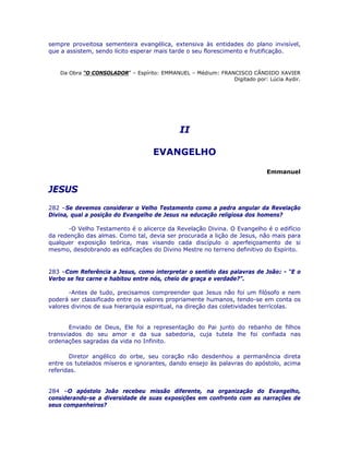 sempre proveitosa sementeira evangélica, extensiva às entidades do plano invisível,
que a assistem, sendo lícito esperar mais tarde o seu florescimento e frutificação.
Da Obra “O CONSOLADOR” – Espírito: EMMANUEL – Médium: FRANCISCO CÂNDIDO XAVIER
Digitado por: Lúcia Aydir.
II
EVANGELHO
Emmanuel
JESUS
282 –Se devemos considerar o Velho Testamento como a pedra angular da Revelação
Divina, qual a posição do Evangelho de Jesus na educação religiosa dos homens?
-O Velho Testamento é o alicerce da Revelação Divina. O Evangelho é o edifício
da redenção das almas. Como tal, devia ser procurada a lição de Jesus, não mais para
qualquer exposição teórica, mas visando cada discípulo o aperfeiçoamento de si
mesmo, desdobrando as edificações do Divino Mestre no terreno definitivo do Espírito.
283 –Com Referência a Jesus, como interpretar o sentido das palavras de João: - “E o
Verbo se fez carne e habitou entre nós, cheio de graça e verdade?”.
-Antes de tudo, precisamos compreender que Jesus não foi um filósofo e nem
poderá ser classificado entre os valores propriamente humanos, tendo-se em conta os
valores divinos de sua hierarquia espiritual, na direção das coletividades terrícolas.
Enviado de Deus, Ele foi a representação do Pai junto do rebanho de filhos
transviados do seu amor e da sua sabedoria, cuja tutela lhe foi confiada nas
ordenações sagradas da vida no Infinito.
Diretor angélico do orbe, seu coração não desdenhou a permanência direta
entre os tutelados míseros e ignorantes, dando ensejo às palavras do apóstolo, acima
referidas.
284 –O apóstolo João recebeu missão diferente, na organização do Evangelho,
considerando-se a diversidade de suas exposições em confronto com as narrações de
seus companheiros?
 