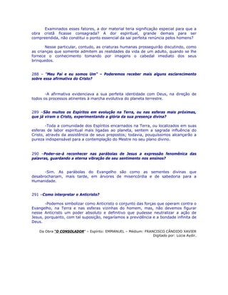 Examinados esses fatores, a dor material teria significação especial para que a
obra cristã ficasse consagrada? A dor espiritual, grande demais para ser
compreendida, não constitui o ponto essencial da sai perfeita renúncia pelos homens?
Nesse particular, contudo, as criaturas humanas prosseguirão discutindo, como
as crianças que somente admitem as realidades da vida de um adulto, quando se lhe
fornece o conhecimento tomando por imagens o cabedal imediato dos seus
brinquedos.
288 – “Meu Pai e eu somos Um” – Poderemos receber mais alguns esclarecimento
sobre essa afirmativa do Cristo?
-A afirmativa evidenciava a sua perfeita identidade com Deus, na direção de
todos os processos atinentes à marcha evolutiva do planeta terrestre.
289 –São muitos os Espíritos em evolução na Terra, ou nas esferas mais próximas,
que já viram o Cristo, experimentando a glória da sua presença divina?
-Toda a comunidade dos Espíritos encarnados na Terra, ou localizados em suas
esferas de labor espiritual mais ligadas ao planeta, sentem a sagrada influência do
Cristo, através da assistência de seus prepostos; todavia, pouquíssimos alcançarão a
pureza indispensável para a contemplação do Mestre no seu plano divino.
290 –Poder-se-á reconhecer nas parábolas de Jesus a expressão fenomênica das
palavras, guardando a eterna vibração de seu sentimento nos ensinos?
-Sim. As parábolas do Evangelho são como as sementes divinas que
desabrochariam, mais tarde, em árvores de misericórdia e de sabedoria para a
Humanidade.
291 –Como interpretar o Anticristo?
-Podemos simbolizar como Anticristo o conjunto das forças que operam contra o
Evangelho, na Terra e nas esferas vizinhas do homem, mas, não devemos figurar
nesse Anticristo um poder absoluto e definitivo que pudesse neutralizar a ação de
Jesus, porquanto, com tal suposição, negaríamos a previdência e a bondade infinita de
Deus.
Da Obra “O CONSOLADOR” – Espírito: EMMANUEL – Médium: FRANCISCO CÂNDIDO XAVIER
Digitado por: Lúcia Aydir.
 