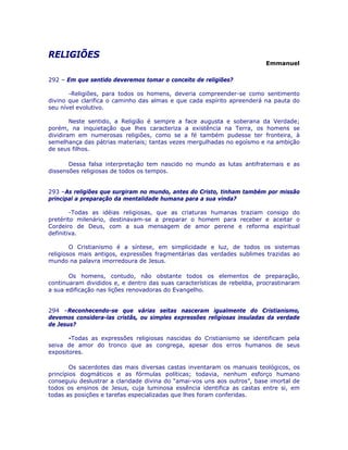 RELIGIÕES
Emmanuel
292 – Em que sentido deveremos tomar o conceito de religiões?
-Religiões, para todos os homens, deveria compreender-se como sentimento
divino que clarifica o caminho das almas e que cada espírito apreenderá na pauta do
seu nível evolutivo.
Neste sentido, a Religião é sempre a face augusta e soberana da Verdade;
porém, na inquietação que lhes caracteriza a existência na Terra, os homens se
dividiram em numerosas religiões, como se a fé também pudesse ter fronteira, à
semelhança das pátrias materiais; tantas vezes mergulhadas no egoísmo e na ambição
de seus filhos.
Dessa falsa interpretação tem nascido no mundo as lutas antifraternais e as
dissensões religiosas de todos os tempos.
293 –As religiões que surgiram no mundo, antes do Cristo, tinham também por missão
principal a preparação da mentalidade humana para a sua vinda?
-Todas as idéias religiosas, que as criaturas humanas traziam consigo do
pretérito milenário, destinavam-se a preparar o homem para receber e aceitar o
Cordeiro de Deus, com a sua mensagem de amor perene e reforma espiritual
definitiva.
O Cristianismo é a síntese, em simplicidade e luz, de todos os sistemas
religiosos mais antigos, expressões fragmentárias das verdades sublimes trazidas ao
mundo na palavra imorredoura de Jesus.
Os homens, contudo, não obstante todos os elementos de preparação,
continuaram divididos e, e dentro das suas características de rebeldia, procrastinaram
a sua edificação nas lições renovadoras do Evangelho.
294 –Reconhecendo-se que várias seitas nasceram igualmente do Cristianismo,
devemos considera-las cristãs, ou simples expressões religiosas insuladas da verdade
de Jesus?
-Todas as expressões religiosas nascidas do Cristianismo se identificam pela
seiva de amor do tronco que as congrega, apesar dos erros humanos de seus
expositores.
Os sacerdotes das mais diversas castas inventaram os manuais teológicos, os
princípios dogmáticos e as fórmulas políticas; todavia, nenhum esforço humano
conseguiu deslustrar a claridade divina do “amai-vos uns aos outros”, base imortal de
todos os ensinos de Jesus, cuja luminosa essência identifica as castas entre si, em
todas as posições e tarefas especializadas que lhes foram conferidas.
 
