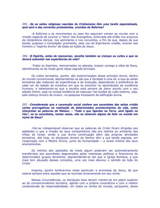 295 –Se as seitas religiosas nascidas do Cristianismo têm uma tarefa especializada,
qual será a das correntes protestantes, oriundas da Reforma?
-A Reforma e os movimentos ou esse lhe seguiram vieram ao mundo com a
missão especial de exumar a “letra” dos Evangelhos, enterrada até então nos arquivos
da intolerância clerical, nos seminários e nos conventos, a fim de que, depois da sua
tarefa, pudesse o Consolador prometido, pela voz do Espiritismo cristão, ensinar aos
homens o “espírito divino” de todas as lições de Jesus.
296 –O Espírito, antes de reencarnar, escolhe também as crenças ou cultos a que se
deverá submeter nas experiências da vida?
-Todos os Espíritos, reencarnados no planeta, trazem consigo a idéia de Deus,
identificando-se de modo geral nesse sagrado princípio.
Os cultos terrestres, porém, são exteriorizações desse princípio divino, dentro
do mundo convencional, depreendendo-se daí que a Verdade é uma só, e que as seitas
terrestres são materiais de experiências e de evolução, dependendo a preferência de
cada um do estado de evolutivo em que se encontre no aprendizado da existência
humana, e salientando-se que a escolha está sempre de pleno acordo com o seu
estado íntimo, seja na viciosa tendência de repousar nas ilusões do culto externo, seja,
pelo esforço sincero de evoluir, na pesquisa incessante da edificação divina.
297 –Considerando que a convenção social confere aos sacerdotes das seitas cristãs
certas prerrogativas na realização de determinados acontecimentos da vida, como
interpretar as palavras de Mateus: - “Tudo o que ligardes na Terra, será ligado no
Céu”, se os sacerdotes, tantas vezes, não se mostram dignos de falar no mundo em
nome de Deus?
-Faz-se indispensável observar que as palavras do Cristo foram dirigidas aos
apóstolos e que a missão de seus companheiros não era restrita ao ambiente das
tribos de Israel, tendo a sua divina continuação além das próprias atividades
terrestres. Até hoje, os discípulos diretos do Senhor têm a sua tarefa sagrada, em
cooperação com o Mestre Divino, junto da Humanidade – a Israel mística dos seus
ensinamentos.
Os méritos dos apóstolos de modo algum poderiam ser automaticamente
transferidos aos sacerdotes degenerados pelos interesses políticos e financeiros de
determinados grupos terrestres, depreendendo-se daí que a Igreja Romana, a que
mais tem abusado desses conceitos, uma vez mais desviou o sentido da lição do
Cristo.
Importa, porém lembrarmos neste particular a promessa de Jesus, de que
estaria sempre entre aqueles que se reunisse sinceramente em seu nome.
Nessas circunstâncias, os discípulos leais devem manter-se em plano superior
ao do convencionalismo terrestre, agindo com a própria consciência e com a melhor
compreensão de responsabilidade, em todos os climas do mundo, porquanto, desse
 