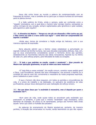 Jesus não vinha trazer ao mundo a palavra de contemporização com as
fraquezas do homem, mas a centelha de luz para que a criatura humana se iluminasse
para os planos divinos.
E a lição sublime do Cristo, ainda e sempre, pode ser conhecida como a
“espada’ renovadora, com a qual deve o homem lutar consigo mesmo, extirpando os
velhos inimigos do seu coração, sempre capitaneados pela ignorância e pela vaidade,
pelo egoísmo e pelo orgulho”.
305 –A afirmativa do Mestre: - “Porque eu vim pôr em dissensão o filho contra seu pai,
a filha contra sua mãe e a nora contra sua sogra” – como deve ser compreendida em
espírito e verdade?
-Ainda aqui, temos de considerar a feição antiga do hebraico, com a sua
maneira vigorosa de expressão.
Seria absurdo admitir que o Senhor viesse estabelecer a perturbação no
sagrado instituto da família humana, nas suas elevadas expressões afetivas, mas, sim,
que os seus ensinamentos consoladores seriam o fermento divino das opiniões,
estabelecendo os movimentos naturais das idéias renovadoras, fazendo luz no íntimo
de cada um, pelo esforço próprio, para felicidade de todos os corações.
306 – “E tudo o que pedirdes na oração, crendo o recebereis” – Esse preceito do
Mestre tem aplicação igualmente, no que se refere aos bens materiais?
-O “seja feita a vossa vontade”, da oração comum, constitui nosso pedido geral
a Deus, cuja Providência, através dos seus mensageiros, nos proverá o espírito ou a
condição de vida do mais útil, conveniente e necessário ao nosso progresso espiritual,
para a sabedoria e para o amor.
O que o homem não deve esquecer, em todos os sentidos e circunstâncias da
vida, é a prece do trabalho e da dedicação, no santuário da existência de lutas
purificadoras, porque Jesus abençoará as suas realizações de esforço sincero.
307 –Por que disse Jesus que “o escândalo é necessário, mas aí daquele por quem o
escândalo vier?”.
-Num pano de vida, onde quase todos se encontram pelo escândalo que
praticaram no pretérito, é justo que o mesmo “escândalo” seja necessário, como
elemento de expiação, de prova ou de aprendizado, porque aos homens falta ainda
aquele “amor que cobre a multidão dos pecados”.
As palavras do ensinamento do Mestre ajustam-se, portanto, de maneira
perfeita, à situação dos encarnados no mundo, sendo lastimáveis os que não vigiam,
 