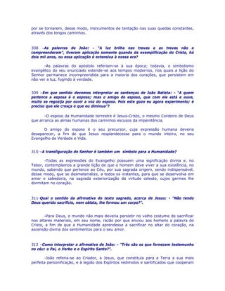 por se tornarem, desse modo, instrumentos de tentação nas suas quedas constantes,
através dos longos caminhos.
308 –As palavras de João: - “A luz brilha nas trevas e as trevas não a
compreenderam”, tiveram aplicação somente quando da exemplificação do Cristo, há
dois mil anos, ou essa aplicação é extensiva à nossa era?
-As palavras do apóstolo referiam-se à sua época; todavia, o simbolismo
evangélico do seu enunciado estende-se aos tempos modernos, nos quais a lição do
Senhor permanece incompreendida para a maioria dos corações, que persistem em
não ver a luz, fugindo à verdade.
309 –Em que sentido devemos interpretar as sentenças de João Batista: - “A quem
pertence a esposa é o esposo; mas o amigo do esposo, que com ele está e ouve,
muito se regozija por ouvir a voz do esposo. Pois este gozo eu agora experimento; é
preciso que ele cresça e que eu diminua”?
-O esposo da Humanidade terrestre é Jesus-Cristo, o mesmo Cordeiro de Deus
que arranca as almas humanas dos caminhos escusos da impenitência.
O amigo do esposo é o seu precursor, cuja expressão humana deveria
desaparecer, a fim de que Jesus resplandecesse para o mundo inteiro, no seu
Evangelho de Verdade e Vida.
310 –A transfiguração do Senhor é também um símbolo para a Humanidade?
-Todas as expressões do Evangelho possuem uma significação divina e, no
Tabor, contemplamos a grande lição de que o homem deve viver a sua existência, no
mundo, sabendo que pertence ao Céu, por sua sagrada origem, sendo indispensável,
desse modo, que se desmaterialize, a todos os instantes, para que se desenvolva em
amor e sabedoria, na sagrada exteriorização da virtude celeste, cujos germes lhe
dormitam no coração.
311-Qual o sentido da afirmativa do texto sagrado, acerca de Jesus: - “Não tendo
Deus querido sacrifício, nem oblata, lhe formou um corpo?”.
-Para Deus, o mundo não mais deveria persistir no velho costume de sacrificar
nos altares materiais, em seu nome, razão por que enviou aos homens a palavra do
Cristo, a fim de que a Humanidade aprendesse a sacrificar no altar do coração, na
ascensão divina dos sentimentos para o seu amor.
312 –Como interpretar a afirmativa de João: - “Três são os que fornecem testemunho
no céu: o Pai, o Verbo e o Espírito Santo?”.
-João referia-se ao Criador, a Jesus, que constituía para a Terra a sua mais
perfeita personificação, e à legião dos Espíritos redimidos e santificados que cooperam
 