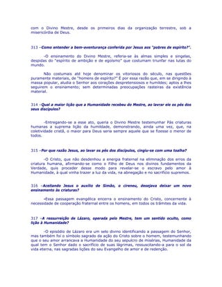 com o Divino Mestre, desde os primeiros dias da organização terrestre, sob a
misericórdia de Deus.
313 –Como entender a bem-aventurança conferida por Jesus aos “pobres de espírito?”.
-O ensinamento do Divino Mestre, referia-se às almas simples e singelas,
despidas do “espírito de ambição e de egoísmo” que costumam triunfar nas lutas do
mundo.
Não costumais até hoje denominar os vitoriosos do século, nas questões
puramente materiais, de “homens de espírito?” É por essa razão que, em se dirigindo à
massa popular, aludia o Senhor aos corações despretensiosos e humildes; aptos a lhes
seguirem o ensinamento; sem determinadas preocupações rasteiras da existência
material.
314 –Qual a maior lição que a Humanidade recebeu do Mestre, ao lavrar ele os pés dos
seus discípulos?
-Entregando-se a esse ato, queria o Divino Mestre testemunhar Pás criaturas
humanas a suprema lição da humildade, demonstrando, ainda uma vez, que, na
coletividade cristã, o maior para Deus seria sempre aquele que se fizesse o menor de
todos.
315 –Por que razão Jesus, ao lavar os pés dos discípulos, cingiu-se com uma toalha?
-O Cristo, que não desdenhou a energia fraternal na eliminação dos erros da
criatura humana, afirmando-se como o Filho de Deus nos divinos fundamentos da
Verdade, quis proceder desse modo para revelar-se o escravo pelo amor à
Humanidade, à qual vinha trazer a luz da vida, na abnegação e no sacrifício supremos.
316 –Aceitando Jesus o auxílio de Simão, o cireneu, desejava deixar um novo
ensinamento às criaturas?
-Essa passagem evangélica encerra o ensinamento do Cristo, concernente à
necessidade de cooperação fraternal entre os homens, em todos os trâmites da vida.
317 –A ressurreição de Lázaro, operada pelo Mestre, tem um sentido oculto, como
lição à Humanidade?
-O episódio de Lázaro era um selo divino identificando a passagem do Senhor,
mas também foi o símbolo sagrado da ação do Cristo sobre o homem, testemunhando
que o seu amor arrancava a Humanidade do seu sepulcro de misérias, Humanidade da
qual tem o Senhor dado o sacrifício de suas lágrimas, ressuscitando-a para o sol da
vida eterna, nas sagradas lições do seu Evangelho de amor e de redenção.
 