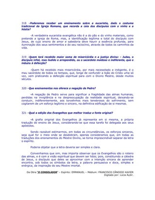 318 –Poderemos receber um ensinamento sobre a eucaristia, dado o costume
tradicional da Igreja Romana, que recorda a ceia dos discípulos com o vinho e a
hóstia?
-A verdadeira eucaristia evangélica não é a do pão e do vinho materiais, como
pretende a igreja de Roma, mas, a identificação legítima e total do discípulo com
Jesus, de cujo ensino de amor e sabedoria deve haurir a essência profunda, para
iluminação dos seus sentimentos e do seu raciocínio, através de todos os caminhos da
vida.
319 –Quem terá recebido maior soma de misericórdia n a justiça divina: - Judas, o
discípulo infiel, mas iludido e arrependido, ou o sacerdote maldoso e indiferente, que o
induziu à defecção?
-Quem há recebido mais misericórdia, por mais necessitado e indigente, é o
mau sacerdote de todos os tempos, que, longe de confundir a lição do Cristo uma só
vez, vem praticando a defecção espiritual para com o Divino Mestre, desde muitos
séculos.
320 –Que ensinamentos nos oferece a negação de Pedro?
-A negação de Pedro serve para significar a fragilidade das almas humanas,
perdidas na invigilância e na despreocupação da realidade espiritual, deixando-se
conduzir, indiferentemente, aos torvelinhos mais tenebrosos do sofrimento, sem
cogitarem de um esforço legítimo e sincero, na definitiva edificação de si mesmas.
321 –Qual a edição dos Evangelhos que melhor traduz a fonte original?
-A grafia original dos Evangelhos já representa em si mesma, a própria
tradução do ensino de Jesus, considerando-se que essa tarefa foi delegada aos seus
apóstolos.
Sendo razoável estimarmos, em todas as circunstâncias, os esforços sinceros,
seja qual for o meio onde se desdobram, apenas consideramos que, em todas as
traduções dos ensinamentos do Mestre Divino, se torna imprescindível separar da letra
o espírito.
Poderia objetar que a letra deveria ser simples e clara.
Convenhamos que sim, mas importa observar que os Evangelhos são o roteiro
das almas, e é com a visão espiritual que devem ser lidos; pois, constituindo a cátedra
de Jesus, o discípulo que deles se aproximar com a intenção sincera de aprender
encontra, sob todos os símbolos da letra, a palavra persuasiva e doce, simples e
enérgica, da inspiração do seu Mestre imortal.
Da Obra “O CONSOLADOR” – Espírito: EMMANUEL – Médium: FRANCISCO CÂNDIDO XAVIER
Digitado por: Lúcia Aydir.
 
