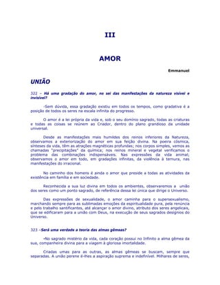 III
AMOR
Emmanuel
UNIÃO
322 – Há uma gradação do amor, no sei das manifestações da natureza visível e
invisível?
-Sem dúvida, essa gradação existiu em todos os tempos, como gradativa é a
posição de todos os seres na escala infinita do progresso.
O amor é a lei própria da vida e, sob o seu domínio sagrado, todas as criaturas
e todas as coisas se reúnem ao Criador, dentro do plano grandioso da unidade
universal.
Desde as manifestações mais humildes dos reinos inferiores da Natureza,
observamos a exteriorização do amor em sua feição divina. Na poeira cósmica,
sínteses da vida, têm as atrações magnéticas profundas; nos corpos simples, vemos as
chamadas “precipitações” da química; nos reinos mineral e vegetal verificamos o
problema das combinações indispensáveis. Nas expressões da vida animal;
observamos o amor em todo, em gradações infinitas, da violência à ternura, nas
manifestações do irracional.
No caminho dos homens é ainda o amor que preside a todas as atividades da
existência em família e em sociedade.
Reconhecida a sua luz divina em todos os ambientes, observaremos a união
dos seres como um ponto sagrado, de referência dessa lei única que dirige o Universo.
Das expressões de sexualidade, o amor caminha para o supersexualismo,
marchando sempre para as sublimadas emoções da espiritualidade pura, pela renúncia
e pelo trabalho santificantes, até alcançar o amor divino, atributo dos seres angelicais,
que se edificaram para a união com Deus, na execução de seus sagrados desígnios do
Universo.
323 –Será uma verdade a teoria das almas gêmeas?
-No sagrado mistério da vida, cada coração possui no Infinito a alma gêmea da
sua, companheira divina para a viagem à gloriosa imortalidade.
Criadas umas para as outras, as almas gêmeas se buscam, sempre que
separadas. A união perene é-lhes a aspiração suprema e indefinível. Milhares de seres,
 