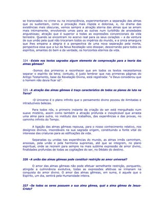 se transviados no crime ou na inconsciência, experimentaram a separação das almas
que os sustentam, como a provação mais ríspida e dolorosa, e, no drama das
existências mais obscuras, vemos sempre a atração eterna das almas que se amam
mais intimamente, envolvendo umas para as outras num turbilhão de ansiedades
angustiosas; atração que é superior a todas as expressões convencionais da vida
terrestre. Quando se encontram no acervo real para os seus corações – a da ventura
de sua união pela qual não trocariam todos os impérios do mundo, e a única amargura
que lhes empana a alegria é a perspectiva de uma nova separação pela morte,
perspectiva essa que a luz da Nova Revelação veio dissipar, descerrando para todos os
espíritos, amantes do bem e da verdade, os horizontes eternos da vida.
324 –Existe nos textos sagrados algum elemento de comprovação para a teoria das
almas gêmeas?
-Somos dos primeiros a reconhecer que em todos os textos necessitamos
separar o espírito da letra; contudo, é justo lembrar que nas primeiras páginas do
Antigo Testamento, base da Revelação Divina, está registrada: “e Deus considerou que
o homem não devia ficar só”.
325 –A atração das almas gêmeas é traço característico de todos os planos de luta na
Terra?
-O Universo é o plano infinito que o pensamento divino povoou de ilimitadas e
intraduzíveis belezas.
Para todos nós, o primeiro instante da criação do ser está mergulhado num
suave mistério, assim como também a atração profunda e inexplicável que arrasta
uma alma para outra, no instituto dos trabalhos, das experiências e das provas, no
caminho infinito do Tempo.
A ligação das almas gêmeas repousa, para o nosso conhecimento relativo, nos
desígnios divinos, insondáveis na sua sagrada origem, constituindo a fonte vital do
interesse das criaturas para as edificações da vida.
Separadas ou unidas nas experiências do mundo, as almas irmãs caminham,
ansiosas, pela união e pela harmonia supremas, até que se integrem, no plano
espiritual, onde se reúnem para sempre na mais sublime expressão de amor divino,
finalidades profundas de todas as cogitações do ser, no Dédalo do destino.
326 –A união das almas gêmeas pode constituir restrição ao amor universal?
O amor das almas gêmeas não pode efetuar semelhante restrição, porquanto,
atingida a culminância evolutiva, todas as expressões afetivas se irmanam na
conquista do amor divino. O amor das almas gêmeas, em suma, é aquele que o
Espírito, um dia, sentirá pela Humanidade inteira.
327 –Se todos os seres possuem a sua alma gêmea, qual a alma gêmea de Jesus-
Cristo?
 