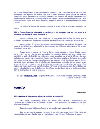 ser útil ao companheiro que o precedeu na sepultura, para os movimentos da vida, nos
momentos de repouso do corpo, em que a alma evoluída pode gozar de relativa
liberdade, pode encontrar o Espírito sofredor ou errante do amigo desencarnado,
despertar-lhe à vontade no cumprimento do dever, bem como orienta-lo sobre a sua
realidade nova, sem que a sua memória corporal registre o acontecimento na vigília
comum.
Daí nasce à afirmativa de que somente o amor pode atravessar o abismo da
morte.
331 – Como devemos interpretar a sentença – “Há eunucos que se castraram a si
mesmos, por causa do reino dos céus”?
-Almas existem que, para obterem as sagradas realizações de Deus em si
próprias, entrega-se a labores de renúncia, em existência de santificada abnegação.
Nesse mister, é comum abdicarem transitoriamente as ligações humanas, de
modo a acrisolarem os sés afetos e sentimentos em vidas de ascetismo e de longas
disciplinas materiais.
Quase sempre, os que na Terra se fazem eunucos para os reinos do céu, agem
de acordo com os dispositivos sagrados de missões redentoras, nas quais, pelo
sacrifício e pela dedicação, se redimem entes amados ou a alma gêmea da sua,
exilados nos caminhos expiatórios. Numerosos Espíritos recebem de Jesus permissão
para esse gênero de esforços santificantes, porquanto, nessa tarefa, os que se fazem
eunucos, pelos reinos do céu, precipitam os processos de redenção do ser ou dos seres
amados, submersos nas provas e, simultaneamente, pela sua condição de envolvidos,
podem ser mais facilmente transformados, na Terra, em instrumentos da verdade e do
bem, redundando o seu trabalho em benefícios inestimáveis para os entes queridos,
para a coletividade e para si próprios.
Da Obra “O CONSOLADOR” – Espírito: EMMANUEL – Médium: FRANCISCO CÂNDIDO XAVIER
Digitado por: Lúcia Aydir.
PERDÃO
Emmanuel
332 – Perdoar e não perdoar significa absolver e condenar?
-Nas mais expressivas lições de Jesus, não existem, propriamente as
condenações implícitas ao sofrimento eterno, como quiseram os inventores de um
inferno mitológico.
Os ensinos evangélicos referem-se ao perdão ou à sua ausência.
Que se faz ao mal devedor a quem já se tolerou muitas vezes? Não havendo
mais solução para as dívidas que se multiplicam, esse homem é obrigado a pagar.
 