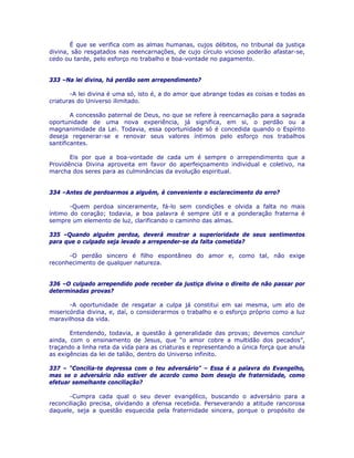 É que se verifica com as almas humanas, cujos débitos, no tribunal da justiça
divina, são resgatados nas reencarnações, de cujo círculo vicioso poderão afastar-se,
cedo ou tarde, pelo esforço no trabalho e boa-vontade no pagamento.
333 –Na lei divina, há perdão sem arrependimento?
-A lei divina é uma só, isto é, a do amor que abrange todas as coisas e todas as
criaturas do Universo ilimitado.
A concessão paternal de Deus, no que se refere à reencarnação para a sagrada
oportunidade de uma nova experiência, já significa, em si, o perdão ou a
magnanimidade da Lei. Todavia, essa oportunidade só é concedida quando o Espírito
deseja regenerar-se e renovar seus valores íntimos pelo esforço nos trabalhos
santificantes.
Eis por que a boa-vontade de cada um é sempre o arrependimento que a
Providência Divina aproveita em favor do aperfeiçoamento individual e coletivo, na
marcha dos seres para as culminâncias da evolução espiritual.
334 –Antes de perdoarmos a alguém, é conveniente o esclarecimento do erro?
-Quem perdoa sinceramente, fá-lo sem condições e olvida a falta no mais
íntimo do coração; todavia, a boa palavra é sempre útil e a ponderação fraterna é
sempre um elemento de luz, clarificando o caminho das almas.
335 –Quando alguém perdoa, deverá mostrar a superioridade de seus sentimentos
para que o culpado seja levado a arrepender-se da falta cometida?
-O perdão sincero é filho espontâneo do amor e, como tal, não exige
reconhecimento de qualquer natureza.
336 –O culpado arrependido pode receber da justiça divina o direito de não passar por
determinadas provas?
-A oportunidade de resgatar a culpa já constitui em sai mesma, um ato de
misericórdia divina, e, daí, o considerarmos o trabalho e o esforço próprio como a luz
maravilhosa da vida.
Entendendo, todavia, a questão à generalidade das provas; devemos concluir
ainda, com o ensinamento de Jesus, que “o amor cobre a multidão dos pecados”,
traçando a linha reta da vida para as criaturas e representando a única força que anula
as exigências da lei de talião, dentro do Universo infinito.
337 – “Concilia-te depressa com o teu adversário” – Essa é a palavra do Evangelho,
mas se o adversário não estiver de acordo como bom desejo de fraternidade, como
efetuar semelhante conciliação?
-Cumpra cada qual o seu dever evangélico, buscando o adversário para a
reconciliação precisa, olvidando a ofensa recebida. Perseverando a atitude rancorosa
daquele, seja a questão esquecida pela fraternidade sincera, porque o propósito de
 