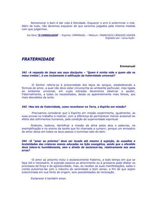 Rememorar o bem é dar vida à felicidade. Esquecer o erro é exterminar o mal.
Além de tudo, não devemos esquecer de que seremos julgados pela mesma medida
com que julgarmos.
Da Obra “O CONSOLADOR” – Espírito: EMMANUEL – Médium: FRANCISCO CÂNDIDO XAVIER
Digitado por: Lúcia Aydir.
FRATERNIDADE
Emmanuel
342 –A resposta de Jesus aos seus discípulos – “Quem é minha mãe e quem são os
meus irmãos”, é um incitamento à edificação da fraternidade universal?
-O Senhor referia-se à precariedade dos laços de sangue, estabelecendo a
fórmula do amor, a qual não deve estar circunscrita ao ambiente particular, mas ligada
ao ambiente universal, em cujas estradas deveremos observar e ajudar,
fraternalmente, a todos os necessitados, desde os aparentemente mais felizes, aos
mais desvalidos da sorte.
343 –Nas leis da fraternidade, como reconhecer na Terra, o Espírito em missão?
-Precisamos considerar que o Espírito em missão experimenta, igualmente; as
suas provas no trabalho a realizar, com a diferença de permanecer menos acessível ao
efeito dos sofrimentos humanos, pela condição de superioridade espiritual.
Podereis, todavia, identificar a missão da alma pelos atos e palavras, na
exemplificação e no ensino da tarefa que foi chamada a cumprir, porque um emissário
de amor deixa em todos os seus passos o luminoso selo do bem.
344 –O “amar ao próximo” deve ser levado até mesmo à sujeição, às ousadias e
brutalidades das criaturas menos educadas na lição evangélica, sendo que o ofendido
deve tolera-lo humildemente, sem o direito de esclarece-las, relativamente aos seus
erros?
-O amor ao próximo inclui o esclarecimento fraterno, a todo tempo em que se
faça útil e necessário. A sujeição passiva ao atrevimento ou à grosseria pode dilatar os
processos da força e da agressividade; mas, ao receber as suas manifestações, saiba o
crente pulveriza-las com o máximo de serenidade e bom senso, a fim de que sejam
exterminada em sua fonte de origem, sem possibilidades de renovação.
Esclarecer é também amar.
 