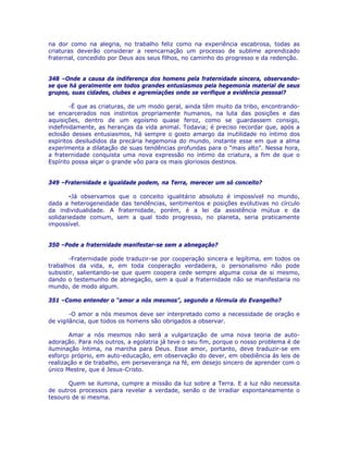 na dor como na alegria, no trabalho feliz como na experiência escabrosa, todas as
criaturas deverão considerar a reencarnação um processo de sublime aprendizado
fraternal, concedido por Deus aos seus filhos, no caminho do progresso e da redenção.
348 –Onde a causa da indiferença dos homens pela fraternidade sincera, observando-
se que há geralmente em todos grandes entusiasmos pela hegemonia material de seus
grupos, suas cidades, clubes e agremiações onde se verifique a evidência pessoal?
-É que as criaturas, de um modo geral, ainda têm muito da tribo, encontrando-
se encarcerados nos instintos propriamente humanos, na luta das posições e das
aquisições, dentro de um egoísmo quase feroz, como se guardassem consigo,
indefinidamente, as heranças da vida animal. Todavia; é preciso recordar que, após a
eclosão desses entusiasmos, há sempre o gosto amargo da inutilidade no íntimo dos
espíritos desiludidos da precária hegemonia do mundo, instante esse em que a alma
experimenta a dilatação de suas tendências profundas para o “mais alto”. Nessa hora,
a fraternidade conquista uma nova expressão no íntimo da criatura, a fim de que o
Espírito possa alçar o grande vôo para os mais gloriosos destinos.
349 –Fraternidade e igualdade podem, na Terra, merecer um só conceito?
-Já observamos que o conceito igualitário absoluto é impossível no mundo,
dada a heterogeneidade das tendências, sentimentos e posições evolutivas no círculo
da individualidade. A fraternidade, porém, é a lei da assistência mútua e da
solidariedade comum, sem a qual todo progresso, no planeta, seria praticamente
impossível.
350 –Pode a fraternidade manifestar-se sem a abnegação?
-Fraternidade pode traduzir-se por cooperação sincera e legítima, em todos os
trabalhos da vida, e, em toda cooperação verdadeira, o personalismo não pode
subsistir, salientando-se que quem coopera cede sempre alguma coisa de si mesmo,
dando o testemunho de abnegação, sem a qual a fraternidade não se manifestaria no
mundo, de modo algum.
351 –Como entender o “amor a nós mesmos”, segundo a fórmula do Evangelho?
-O amor a nós mesmos deve ser interpretado como a necessidade de oração e
de vigilância, que todos os homens são obrigados a observar.
Amar a nós mesmos não será a vulgarização de uma nova teoria de auto-
adoração. Para nós outros, a egolatria já teve o seu fim, porque o nosso problema é de
iluminação íntima, na marcha para Deus. Esse amor, portanto, deve traduzir-se em
esforço próprio, em auto-educação, em observação do dever, em obediência às leis de
realização e de trabalho, em perseverança na fé, em desejo sincero de aprender com o
único Mestre, que é Jesus-Cristo.
Quem se ilumina, cumpre a missão da luz sobre a Terra. E a luz não necessita
de outros processos para revelar a verdade, senão o de irradiar espontaneamente o
tesouro de si mesma.
 