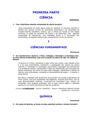 PRIMEIRA PARTE
CIÊNCIA
EMMANUEL
1 – Tem o Espiritismo absoluta necessidade da ciência terrestre?
-Essa necessidade de modo algum pode ser absoluta. O concurso científico é
sempre útil, quando oriundo da consciência esclarecida e da sinceridade do
coração.Importa considerar, todavia, que a ciência do mundo se não deseja
continuar no papel de comparsa da tirania e da destruição, tem absoluta
necessidade do Espiritismo, cuja finalidade divina é a iluminação dos
sentimentos, na sagrada melhoria das características morais do homem.
I
CIÊNCIAS FUNDAMENTAIS
Emmanuel
2 – Se reconhecermos a Química, a Física, a Biologia, a Psicologia e a Sociologia como
as cinco ciências fundamentais, qual será a posição da ciência da vida, em relação às
demais?
-A Química e a Física, estudando a ação íntima dos corpos, suas relações entre
si e as suas propriedades, constituem a catalogação dos valores da ciência
material. A Psicologia e a Sociologia, examinando a paisagem dos sentimentos
e os problemas sociais, representam a tábua de classificação das conquistas da
ciência intelectual. No centro de todas está a Biologia, significando a ciência da
vida em suas profundezas, revelando a transcendência da origem – o Espírito, o
Verbo Divino.
Até agora, a Biologia está igualmente encarcerada nas escolas materialistas da
Terra, porém, nas suas expressões mais legítimas, evolverá para Deus, com as
suas demonstrações sublimes, cumprindo-nos reconhecer que, mesmo na
atualidade, seus enigmas profundos, são os mais nobres apelos à realidade
espiritual e ao exame das fontes divinas da existência.
Da Obra “O CONSOLADOR” – Espírito: EMMANUEL – Médium: FRANCISCO CÂNDIDO XAVIER
Digitado por: Lúcia Aydir.
QUÍMICA
Emmanuel
3 – No campo da Química, as forças do plano espiritual auxiliam o homem terrestre?
 