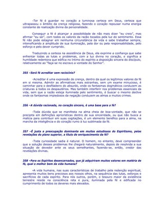 -Ter fé é guardar no coração a luminosa certeza em Deus, certeza que
ultrapassou o âmbito da crença religiosa, fazendo o coração repousar numa energia
constante de realização divina da personalidade.
Conseguir a fé é alcançar a possibilidade de não mais dizer “eu creio”, mas
afirmar “eu sei”, com todos os valores da razão tocados pela luz do sentimento. Essa
fé não pode estagnar em nenhuma circunstância da vida e sabe trabalhar sempre,
intensificando a amplitude de sua iluminação, pela dor ou pela responsabilidade, pelo
esforço e pelo dever cumprido.
Traduzindo a certeza na assistência de Deus, ela exprime a confiança que sabe
enfrentar todas as lutas e problemas, com a luz divina no coração, e significa a
humildade redentora que edifica no íntimo do espírito a disposição sincera do discípulo,
relativamente ao “faça-se no escravo a vontade do Senhor”.
355 –Será fé acreditar sem raciocínio?
-Acreditar é uma expressão de crença, dentro da qual os legítimos valores da fé
em si mesma. Admitir as afirmativas mais estranhas, sem um exame minucioso, é
caminhar para o desfiladeiro do absurdo, onde os fantasmas dogmáticos conduzem as
criaturas a todos os despautérios. Mas também interferir nos problemas essenciais da
vida, sem que a razão esteja iluminada pelo sentimento, é buscar o mesmo declive
onde os fantasmas impiedosos da negação conduzem as almas a muitos crimes.
356 –A dúvida racionada, no coração sincero, é uma base para a fé?
-Toda dúvida que se manifesta na alma cheia de boa-vontade, que não se
precipita em definições apriorísticas dentro de sua sinceridade, ou que não busca a
malícia para contribuir em suas cogitações, é um elemento benéfico para a alma, na
marcha da inteligência e do coração rumo à luz sublimada da fé.
357 –É justa a preocupação dominante em muitos estudiosos do Espiritismo, pelas
revelações do plano superior, a título de enriquecimento da fé?
-Toda curiosidade sadia é natural. O homem, no entanto, deve compreender
que a solução desses problemas lhe chegará naturalmente, depois de resolvida a sua
situação de devedor ante os seus semelhantes, fazendo-se, então, credor das
revelações divinas.
358 –Para os Espíritos desencarnados, que já adquiriram muitos valores em matéria de
fé, qual o melhor bem da vida humana?
-A vida humana, nas suas características de trabalho pela redenção espiritual,
apresenta muitos bens preciosos aos nossos olhos, na sequência das lutas, esforços e
sacrifícios de cada espírito. Para nós outros, porém, o tesouro maior da existência
terrestre reside na consciência reta e pura, iluminada pela fé e edificada no
cumprimento de todos os deveres mais elevados.
 
