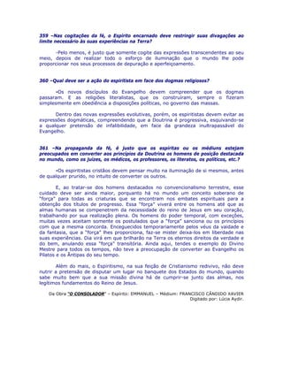 359 –Nas cogitações da fé, o Espírito encarnado deve restringir suas divagações ao
limite necessário às suas experiências na Terra?
-Pelo menos, é justo que somente cogite das expressões transcendentes ao seu
meio, depois de realizar todo o esforço de iluminação que o mundo lhe pode
proporcionar nos seus processos de depuração e aperfeiçoamento.
360 –Qual deve ser a ação do espiritista em face dos dogmas religiosos?
-Os novos discípulos do Evangelho devem compreender que os dogmas
passaram. E as religiões literalistas, que os construíram, sempre o fizeram
simplesmente em obediência a disposições políticas, no governo das massas.
Dentro das novas expressões evolutivas, porém, os espiritistas devem evitar as
expressões dogmáticas, compreendendo que a Doutrina é progressiva, esquivando-se
a qualquer pretensão de infalibilidade, em face da grandeza inultrapassável do
Evangelho.
361 –Na propaganda da fé, é justo que os espíritas ou os médiuns estejam
preocupados em converter aos princípios da Doutrina os homens de posição destacada
no mundo, como os juízes, os médicos, os professores, os literatos, os políticos, etc.?
-Os espiritistas cristãos devem pensar muito na iluminação de si mesmos, antes
de qualquer prurido, no intuito de converter os outros.
E, ao tratar-se dos homens destacados no convencionalismo terrestre, esse
cuidado deve ser ainda maior, porquanto há no mundo um conceito soberano de
“força” para todas as criaturas que se encontram nos embates espirituais para a
obtenção dos títulos de progresso. Essa “força” viverá entre os homens até que as
almas humanas se compenetrem da necessidade do reino de Jesus em seu coração,
trabalhando por sua realização plena. Os homens do poder temporal, com exceções,
muitas vezes aceitam somente os postulados que a “força” sanciona ou os princípios
com que a mesma concorda. Enceguecidos temporariamente pelos véus da vaidade e
da fantasia, que a “força” lhes proporciona, faz-se mister deixa-los em liberdade nas
suas experiências. Dia virá em que brilharão na Terra os eternos direitos da verdade e
do bem, anulando essa “força” transitória. Ainda aqui, tendes o exemplo do Divino
Mestre para todos os tempos, não teve a preocupação de converter ao Evangelho os
Pilatos e os Ãntipas do seu tempo.
Além do mais, o Espiritismo, na sua feição de Cristianismo redivivo, não deve
nutrir a pretensão de disputar um lugar no banquete dos Estados do mundo, quando
sabe muito bem que a sua missão divina há de cumprir-se junto das almas, nos
legítimos fundamentos do Reino de Jesus.
Da Obra “O CONSOLADOR” – Espírito: EMMANUEL – Médium: FRANCISCO CÂNDIDO XAVIER
Digitado por: Lúcia Aydir.
 