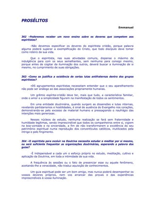 PROSÉLITOS
Emmanuel
362 –Poderemos receber um novo ensino sobre os deveres que competem aos
espiritistas?
-Não devemos especificar os deveres do espiritista cristão, porque palavra
alguma poderá superar a exemplificação do Cristo, que todo discípulo deve tomar
como roteiro da sua vida.
Que o espiritista, nas suas atividades comuns, dispense o máximo de
indulgência para com os seus semelhantes, sem nenhuma para consigo mesmo,
porque antes de cogitar da iluminação dos outros, deverá buscar a iluminação de si
mesmo, no cumprimento de suas obrigações.
363 –Como se justifica a existência de certas lutas antifraternas dentro dos grupos
espiritistas?
-OS agrupamentos espiritistas necessitam entender que o seu aparelhamento
não pode ser análogo ao das associações propriamente humanas.
Um grêmio espírita-cristão deve ter, mais que tudo, a característica familiar,
onde o amor e a simplicidade figurem na manifestação de todos os sentimentos.
Em uma entidade doutrinária, quando surgem as dissensões e lutas internas,
revelando partidarismos e hostilidades, é sinal de ausência do Evangelho nos corações,
demonstrando-se pelo excesso de material humano e pressagiando o naufrágio das
intenções mais generosas.
Nesses núcleos de estudo, nenhuma realização se fará sem fraternidade e
humildade legítimas, sendo imprescindível que todos os companheiros entre si, vigiem
na boa-vontade e na sinceridade, a fim de não transformarem a excelência do seu
patrimônio espiritual numa reprodução dos conventículos católicos, inutilizados pela
intriga e pelo fingimento.
364 –O espiritista para evoluir na Doutrina necessita estudar e meditar por si mesmo,
ou será suficiente frequentar as organizações doutrinárias, esperando a palavra dos
guias?
-É indispensável a cada um o esforço próprio no estudo, meditação, cultivo e
aplicação da Doutrina, em toda a intimidade de sua vida.
A frequência às sessões ou o fato de presenciar esse ou aquele fenômeno,
aceitando-lhe a veracidade, não traduz aquisição de conhecimentos.
Um guia espiritual pode ser um bom amigo, mas nunca poderá desempenhar os
vossos deveres próprios, nem vos arrancar das provas e das experiências
imprescindíveis à vossa iluminação.
 