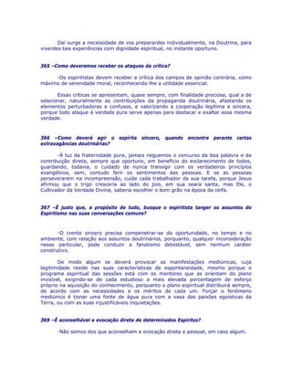 Daí surge a necessidade de vos preparardes individualmente, na Doutrina, para
viverdes tais experiências com dignidade espiritual, no instante oportuno.
365 –Como deveremos receber os ataques da crítica?
-Os espiritistas devem receber a crítica dos campos de opinião contrária, como
máximo de serenidade moral, reconhecendo-lhe a utilidade essencial.
Essas críticas se apresentam, quase sempre, com finalidade preciosa, qual a de
selecionar, naturalmente as contribuições da propaganda doutrinária, afastando os
elementos perturbadores e confusos, e valorizando a cooperação legítima e sincera,
porque todo ataque à verdade pura serve apenas para destacar e exaltar essa mesma
verdade.
366 –Como deverá agir o espírita sincero, quando encontre perante certas
extravagâncias doutrinárias?
-À luz da fraternidade pura, jamais neguemos o concurso da boa palavra e da
contribuição direta, sempre que oportuno, em benefício do esclarecimento de todos,
guardando, todavia, o cuidado de nunca transigir com os verdadeiros princípios
evangélicos, sem, contudo ferir os sentimentos das pessoas. E se as pessoas
perseverarem na incompreensão, cuide cada trabalhador da sua tarefa, porque Jesus
afirmou que o trigo cresceria ao lado do joio, em sua seara santa, mas Ele, o
Cultivador da Verdade Divina, saberia escolher o bom grão na época da ceifa.
367 –É justo que, a propósito de tudo, busque o espiritista tanger os assuntos do
Espiritismo nas suas conversações comuns?
-O crente sincero precisa compenetrar-se da oportunidade, no tempo e no
ambiente, com relação aos assuntos doutrinários, porquanto, qualquer inconsideração
nesse particular, pode conduzir a fanatismo detestável, sem nenhum caráter
construtivo.
De modo algum se deverá provocar as manifestações mediúnicas, cuja
legitimidade reside nas suas características de espontaneidade, mesmo porque o
programa espiritual das sessões está com os mentores que as orientam do plano
invisível, exigindo-se de cada estudioso a mais elevada porcentagem de esforço
próprio na aquisição do conhecimento, porquanto o plano espiritual distribuirá sempre,
de acordo com as necessidades e os méritos de cada um. Forçar o fenômeno
mediúnico é tisnar uma fonte de água pura com a vasa das paixões egoísticas da
Terra, ou com as suas injustificáveis inquietações.
369 –É aconselhável a evocação direta de determinados Espíritos?
-Não somos dos que aconselham a evocação direta e pessoal, em caso algum.
 