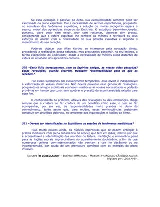 Se essa evocação é passível de êxito, sua exequilibilidade somente pode ser
examinada no plano espiritual. Daí a necessidade de sermos espontâneos, porquanto,
no complexo dos fenômenos espiríticos, a solução de muitas incógnitas espera o
avanço moral dos aprendizes sinceros da Doutrina. O estudioso bem-intencionado,
portanto, deve pedir sem exigir, orar sem reclamar, observar sem pressa,
considerando que a esfera espiritual lhe conhece os méritos e retribuirá os seus
esforços de acordo com a necessidade de sua posição evolutiva e segundo o
merecimento do seu coração.
Podereis objetar que Allan Kardec se interessou pela evocação direta,
procedendo a realizações dessa natureza, mas precisamos ponderar, no seu esforço, a
tarefa excepcional do Codificador, aliada a necessidade de méritos ainda distantes da
esfera de atividade dos aprendizes comuns.
370 –Seria lícito investigarmos, com os Espíritos amigos, as nossas vidas passadas?
Essas revelações, quando ocorrem, traduzem responsabilidade para os que as
recebem?
-Se estais submersos em esquecimento temporário, esse olvido é indispensável
à valorização de vossas iniciativas. Não deveis provocar esse gênero de revelações,
porquanto os amigos espirituais conhecem melhores as vossas necessidades e poderão
provê-las em tempo oportuno, sem quebrar o preceito da espontaneidade exigida para
esse fim.
O conhecimento do pretérito, através das revelações ou das lembranças, chega
sempre que a criatura se faz credora de um benefício como esse, o qual se faz
acompanhar, por sua vez, de responsabilidades muito grandes no plano do
conhecimento; tanto assim que, para muitos, essas reminiscências costumam
constituir um privilégio doloroso, no ambiente das inquietações e ilusões da Terra.
371 –Devem ser intensificadas no Espiritismo as sessões de fenômenos mediúnicos?
-São muito poucos ainda, os núcleos espiritistas que se podem entregar à
prática mediúnica com plena consciência do serviço que têm em mãos; motivo por que
é aconselhável a intensificação das reuniões de leitura, meditação e comentário geral
para as ilações morais imprescindíveis no aparelhamento doutrinário, a fim de que
numerosos centros bem-intencionados não venham a cair no desânimo ou na
incompreensão, por cauda de um prematuro comércio com as energias do plano
invisível.
Da Obra “O CONSOLADOR” – Espírito: EMMANUEL – Médium: FRANCISCO CÂNDIDO XAVIER
Digitado por: Lúcia Aydir.
 