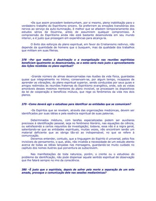 -Os que assim procedem testemunham, por si mesmo, plena inabilitação para o
verdadeiro trabalho do Espiritismo sincero. Se preferirem as emoções transitórias dos
nervos ao serviço da auto-iluminação, é melhor que se afastem temporariamente dos
estudos sérios da Doutrina, antes de assumirem qualquer compromisso. A
compreensão do Espiritismo ainda não está bastante desenvolvida em seu mundo
interior, e é justo que prossigam em experiências para alcança-la.
O êxito dos esforços do plano espiritual, em favor do Cristianismo redivivo, não
depende da quantidade de homens que o busquem, mas da qualidade dos trabalhos
que militam em suas fileiras.
378 –Por que motivo à doutrinação e a evangelização nas reuniões espiritistas
beneficiam igualmente os desencarnados, se a estes seria mais justo o aproveitamento
das lições recebidas no plano espiritual?
-Grande número de almas desencarnadas nas ilusões da vida física, guardadas
quase que integralmente no íntimo, conservam-se, por algum tempo, incapazes de
aprender as vibrações; do plano espiritual superior, sendo conduzidas por seus guias e
amigos redimidos às reuniões fraternas do Espiritismo evangélico, onde, sob as vistas
amoráveis desses mesmos mentores do plano invisível, se processam os dispositivos
da lei de cooperação e benefícios mútuos, que rege os fenômenos da vida nos dois
planos.
379 –Como deverá agir o estudioso para identificar as entidades que se comunicam?
-Os Espíritos que se revelam, através das organizações mediúnicas, devem ser
identificados por suas idéias e pela essência espiritual de suas palavras.
Determinados médiuns, com tarefas especializadas podem ser auxiliares
preciosos à identificação pessoal, seja no fenômeno literário, nas equações da ciência,
ou satisfazendo a certos requisitos da investigação; todavia, essa não é a regra geral,
salientando-se que as entidades espirituais, muitas vezes, não encontram senão um
material deficiente que as obriga tão-só ao indispensável, no que se refere à
comunicação.
Devemos entender, contudo, que a linguagem do Espírito é universal, pelos fios
invisíveis do pensamento, o que, aliás, não invalida a necessidade de um estudo atento
acerca de todas as idéias lançadas nas mensagens, guardando-se muito cuidado no
capítulo dos nomes ilustres que porventura as subscrevem.
Nas manifestações de toda natureza, porém, o crente ou o estudioso do
problema da identificação, não pode dispensar aquele sentido espiritual de observação
que lhe falará sempre no imo da consciência.
380 –É justo que o espiritista, depois de sofrer pela morte a separação de um ente
amado, provoque a comunicação dele nas sessões medianímicas?
 