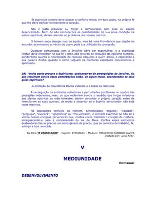 -O espiritista sincero deve buscar o conforto moral, em tais casos, na própria fé
que lhe deve edificar intimamente o coração.
Não é justo provocar ou forçar a comunicação com esse ou aquele
desencarnado. Além de não conhecerdes as possibilidades de sua nova condição na
esfera espiritual; deveis atender ao problema dos vossos méritos.
O homem pode desejar isso ou aquilo, mas há uma Providência que dispõe no
assunto, examinando o mérito de quem pede e a utilidade da concessão.
Qualquer comunicado com o Invisível deve ser espontâneo, e o espiritista
cristão deve encontrar na sua fé o mais alto recurso de cessação do egoísmo humano,
ponderando quanto à necessidade de repouso daqueles a quem amou, e esperando a
sua palavra direta, quando e como julguem os mentores espirituais convenientes e
oportunos.
381 –Muita gente procura o Espiritismo, queixando-se de perseguições do Invisível. Os
que reclamam contra essas perturbações estão, de algum modo, abandonados se seus
guias espirituais?
-A proteção da Providência Divina estende-a a todas as criaturas.
A perseguição de entidades sofredoras e perturbadas justifica-se no quadro das
provações redentoras, mas, os que reclamam contra o assédio das forças inferiores
dos planos adstritos ao orbe terrestre, devem consultar o próprio coração antes de
formularem as suas queixas, de modo a observar se o Espírito perturbador não está
neles mesmos.
Há obsessores terríveis do homem, denominados “orgulho”, “vaidade”,
“preguiça”, “avareza”, “ignorância” ou “má-vontade”, e convém examinar se não se é
vítima dessas energias perversoras que, muitas vezes, habitam o coração da criatura,
enceguecendo-a para a compreensão da luz de Deus. Contra esses elementos
destruidores faz-se preciso um novo gênero de preces, que se constitui de trabalho, fé,
esforço e boa -vontade.
Da Obra “O CONSOLADOR” – Espírito: EMMANUEL – Médium: FRANCISCO CÂNDIDO XAVIER
Digitado por: Lúcia Aydir.
V
MEDIUNIDADE
Emmanuel
DESENVOLVIMENTO
 