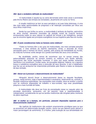 382- Qual a verdadeira definição da mediunidade?
-A mediunidade é aquela luz eu seria derramada sobre toda carne e prometida
pelo Divino Mestre aos tempos do Consolador, atualmente em curso na Terra.
A missão mediúnica se tem os seus percalços e as suas lutas dolorosas, é uma
das mais belas oportunidades de progresso e de redenção concedidas por Deus aos
seus filhos misérrimos.
Sendo luz que brilha na carne, a mediunidade é atributo do Espírito, patrimônio
da alma imortal, elemento renovador da posição moral da criatura terrena,
enriquecendo todos os seus valores no capítulo da virtude e da inteligência, sempre
que se encontre ligada aos princípios evangélicos na sua trajetória pela face do mundo.
383 –É justo considerarmos todos os homens como médiuns?
-Todos os homens têm o seu grau de mediunidade, nas mais variadas posições
evolutivas, e esse atributo do espírito representa, ainda, a alvorada de novas
percepções para o homem do futuro, quando, pelo avanço da mentalidade do mundo,
as criaturas humanas verão alargar-se a janela acanhada dos seus cinco sentidos.
Na atualidade, porém, temos de reconhecer que no campo imenso das
potencialidades psíquicas do homem existem os médiuns com tarefa definida,
precursores das novas aquisições humanas. É certo que essas tarefas reclamam
sacrifícios e se constituem, muitas vezes, de provações ásperas; todavia, se o operário
busca a substância evangélica para a execução de seus deveres, é ele o trabalhador
que faz jus ao acréscimo de misericórdia prometido pelo Mestre a todos os discípulos
de boa-vontade.
384 –Dever-se-á provocar o desenvolvimento da mediunidade?
-Ninguém deverá forçar o desenvolvimento dessa ou daquela faculdade,
porque, nesse terreno, toda a espontaneidade é necessária; observando-se, contudo, a
floração mediúnica espontânea, nas expressões mais simples, deve-se aceitar o evento
com as melhores disposições de trabalho e boa-vontade, seja essa possibilidade
psíquica a mais humilde de todas.
A mediunidade não deve ser fruto de precipitação nesse ou naquele setor da
atividade doutrinária, porquanto, em tal assunto, toda a espontaneidade é
indispensável, considerando-se que as tarefas mediúnicas são dirigidas pelos mentores
do plano espiritual.
385 –A mulher ou o homem, em particular, possuem disposições especiais para o
desenvolvimento mediúnico?
-No capítulo do mediunismo não existem propriamente privilégios para os que
se encontram em determinada situação; porém, vence nos seu labores quem detiver a
maior porcentagem de sentimento. E a mulher, pela evolução de sua sensibilidade em
 